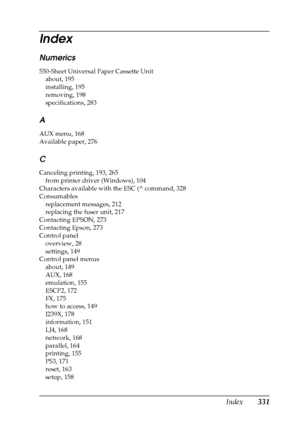 Page 331Index331 Numerics
550-Sheet Universal Paper Cassette Unit
about, 195
installing, 195
removing, 198
specifications, 283
A
AUX menu, 168
Available paper, 276
C
Canceling printing, 193, 265
from printer driver (Windows), 104
Characters available with the ESC (^ command, 328
Consumables
replacement messages, 212
replacing the fuser unit, 217
Contacting EPSON, 273
Contacting Epson, 273
Control panel
overview, 28
settings, 149
Control panel menus
about, 149
AUX, 168
emulation, 155
ESCP2, 172
FX, 175
how to...