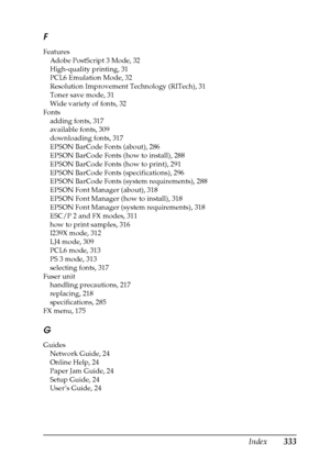 Page 333Index333 F
Features
Adobe PostScript 3 Mode, 32
High-quality printing, 31
PCL6 Emulation Mode, 32
Resolution Improvement Technology (RITech), 31
Toner save mode, 31
Wide variety of fonts, 32
Fonts
adding fonts, 317
available fonts, 309
downloading fonts, 317
EPSON BarCode Fonts (about), 286
EPSON BarCode Fonts (how to install), 288
EPSON BarCode Fonts (how to print), 291
EPSON BarCode Fonts (specifications), 296
EPSON BarCode Fonts (system requirements), 288
EPSON Font Manager (about), 318
EPSON Font...