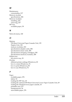 Page 335Index335 M
Maintenance
consumables, 217
Memory module
specifications, 284
Memory modules
installing, 202
removing, 207
MP tray
available paper, 38
N
Network menu, 168
O
Options
550-Sheet Universal Paper Cassette Unit, 195
Duplex Unit, 198
memory modules, 202
specifications (duplex unit), 284
specifications (fuser unit), 285
specifications (imaging cartridges), 285
specifications (memory module), 284
Output tray
face-down tray, 50
Overlay
different printer settings (Windows), 82
how to create (Windows),...