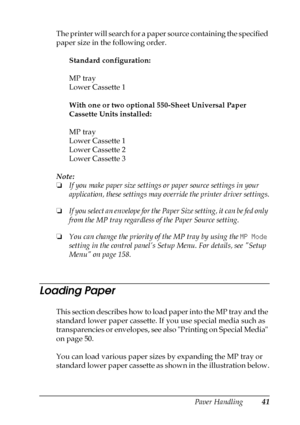 Page 41Paper Handling41
3
3
3
3
3
3
3
3
3
3
3
3
The printer will search for a paper source containing the specified 
paper size in the following order.
Standard configuration:
MP tray
Lower Cassette 1
With one or two optional 550-Sheet Universal Paper 
Cassette Units installed:
MP tray
Lower Cassette 1
Lower Cassette 2
Lower Cassette 3
Note:
❏If you make paper size settings or paper source settings in your 
application, these settings may override the printer driver settings.
❏If you select an envelope for the...