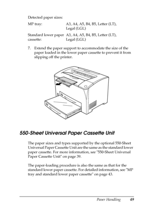 Page 49Paper Handling49
3
3
3
3
3
3
3
3
3
3
3
3
7. Extend the paper support to accommodate the size of the 
paper loaded in the lower paper cassette to prevent it from 
slipping off the printer.
550-Sheet Universal Paper Cassette Unit
The paper sizes and types supported by the optional 550-Sheet 
Universal Paper Cassette Unit are the same as the standard lower 
paper cassette. For more information, see 550-Sheet Universal 
Paper Cassette Unit on page 39.
The paper-loading procedure is also the same as that for...