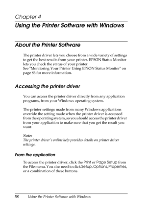 Page 5858Using the Printer Software with Windows
Chapter 4 
Using the Printer Software with Windows
About the Printer Software
The printer driver lets you choose from a wide variety of settings 
to get the best results from your printer. EPSON Status Monitor 
lets you check the status of your printer.
See Monitoring Your Printer Using EPSON Status Monitor on 
page 86 for more information.
Accessing the printer driver
You can access the printer driver directly from any application 
programs, from your Windows...