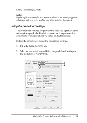 Page 61Using the Printer Software with Windows61
4
4
4
4
4
4
4
4
4
4
4
4
Draft, Text&Image, Photo
Note:
If printing is unsuccessful or a memory-related error message appears, 
selecting a different print quality may allow printing to proceed.
Using the predefined settings 
The predefined settings are provided to help you optimize print 
settings for a particular kind of printout, such as presentation 
documents or images taken by a video or digital camera.
Follow the steps below to use the predefined settings....