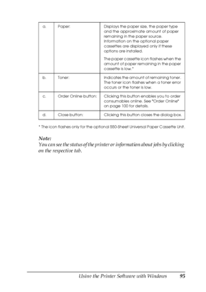 Page 95Using the Printer Software with Windows95
4
4
4
4
4
4
4
4
4
4
4
4
* The icon flashes only for the optional 550-Sheet Universal Paper Cassette Unit.
Note:
You can see the status of the printer or information about jobs by clicking 
on the respective tab.
a. Paper: Displays the paper size, the paper type 
and the approximate amount of paper 
remaining in the paper source. 
Information on the optional paper 
cassettes are displayed only if these 
options are installed.
The paper cassette icon flashes when...