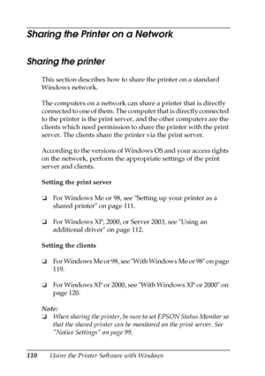 Page 110110Using the Printer Software with Windows
Sharing the Printer on a Network
Sharing the printer
This section describes how to share the printer on a standard 
Windows network.
The computers on a network can share a printer that is directly 
connected to one of them. The computer that is directly connected 
to the printer is the print server, and the other computers are the 
clients which need permission to share the printer with the print 
server. The clients share the printer via the print server....