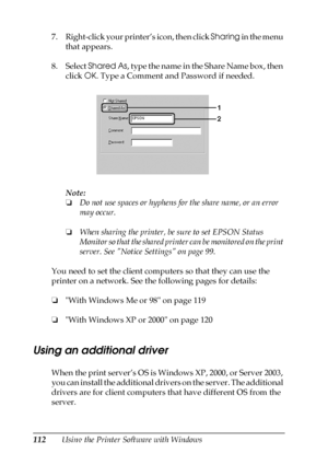 Page 112112Using the Printer Software with Windows 7. Right-click your printer’s icon, then click Sharing in the menu 
that appears.
8. Select Shared As, type the name in the Share Name box, then 
click OK. Type a Comment and Password if needed.
Note:
❏Do not use spaces or hyphens for the share name, or an error 
may occur.
❏When sharing the printer, be sure to set EPSON Status 
Monitor so that the shared printer can be monitored on the print 
server. See Notice Settings on page 99.
You need to set the client...