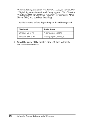 Page 126126Using the Printer Software with WindowsWhen installing drivers in Windows XP, 2000, or Server 2003, 
“Digital Signature is not found.” may appear. Click Yes (for 
Windows 2000) or Continue Anyway (for Windows XP or 
Server 2003) and continue installing.
The folder name differs depending on the OS being used.
3. Select the name of the printer, click OK, then follow the 
on-screen instructions.
Client’s OS Folder Name
Windows Me or 98 \\WIN9X
Windows 2000 or XP \\WINXP_2K
 