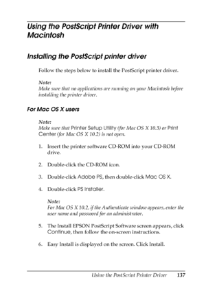 Page 137Using the PostScript Printer Driver137
5
5
5
5
5
5
5
5
5
5
5
5
Using the PostScript Printer Driver with 
Macintosh
Installing the PostScript printer driver 
Follow the steps below to install the PostScript printer driver.
Note:
Make sure that no applications are running on your Macintosh before 
installing the printer driver.
For Mac OS X users
Note:
Make sure that Printer Setup Utility (for Mac OS X 10.3) or Print 
Center (for Mac OS X 10.2) is not open.
1. Insert the printer software CD-ROM into your...