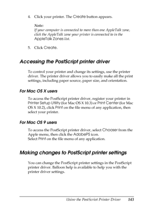 Page 143Using the PostScript Printer Driver143
5
5
5
5
5
5
5
5
5
5
5
5
4. Click your printer. The Create button appears.
Note:
If your computer is connected to more than one AppleTalk zone, 
click the AppleTalk zone your printer is connected to in the 
AppleTalk Zones list.
5. Click Create.
Accessing the PostScript printer driver
To control your printer and change its settings, use the printer 
driver. The printer driver allows you to easily make all the print 
settings, including paper source, paper size, and...