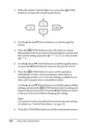 Page 150150Using the Control Panel 1. When the printer’s Ready light is on, press the Enter 
button to accesses the control panel menus.
2. Use the uUp and dDown buttons to scroll through the 
menus.
3. Press the Enter button to view the items in a menu. 
Depending on the menu, the LCD panel displays an item and 
the current setting separated (YYYY=ZZZZ), or only an item 
(YYYY).
4. Use the uUp and dDown buttons to scroll through the items, 
or press the lBack button to return to the previous level.
5. Press the...