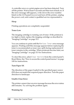 Page 190190Using the Control Panel A controller error or a print engine error has been detected. Turn 
off the printer. Wait at least 5 seconds and then turn it back on. If 
the error message still appears, write down the error number 
listed on the LCD panel (xyyyy) and turn off the printer, unplug 
the power cord, and contact a qualified service representative. 
Sleep
Printing operations are completely suspended.
Toner Low
The imaging cartridge is running out of toner. If the printout is 
too light or faint,...
