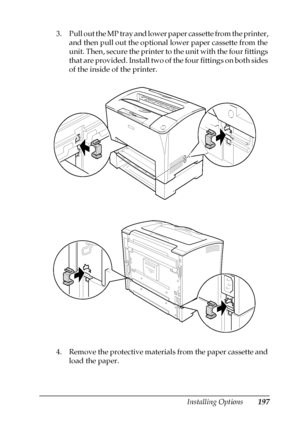 Page 197Installing Options197
8
8
8
8
8
8
8
8
8
8
8
8
3. Pull out the MP tray and lower paper cassette from the printer, 
and then pull out the optional lower paper cassette from the 
unit. Then, secure the printer to the unit with the four fittings 
that are provided. Install two of the four fittings on both sides 
of the inside of the printer.
4. Remove the protective materials from the paper cassette and 
load the paper.
 