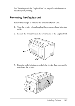 Page 201Installing Options201
8
8
8
8
8
8
8
8
8
8
8
8
See Printing with the Duplex Unit on page 65 for information 
about duplex printing.
Removing the Duplex Unit
Follow these steps to remove the optional Duplex Unit.
1. Turn the printer off and unplug the power cord and interface 
cable.
2. Loosen the two screws on the lower sides of the Duplex Unit.
3. Press the unlock button to unlock the hooks, then remove the 
unit from the printer.
 