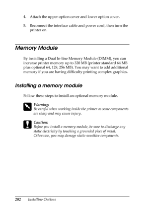 Page 202202Installing Options 4. Attach the upper option cover and lower option cover.
5. Reconnect the interface cable and power cord, then turn the 
printer on.
Memory Module
By installing a Dual In-line Memory Module (DIMM), you can 
increase printer memory up to 320 MB (printer standard 64 MB 
plus optional 64, 128, 256 MB). You may want to add additional 
memory if you are having difficulty printing complex graphics.
Installing a memory module
Follow these steps to install an optional memory module.
w...