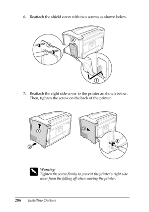 Page 206206Installing Options 6. Reattach the shield cover with two screws as shown below.
7. Reattach the right side cover to the printer as shown below. 
Then, tighten the screw on the back of the printer.
w
Warning:
Tighten the screw firmly to prevent the printer’s right side 
cover from the falling off when moving the printer.
 