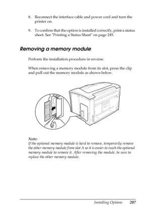 Page 207Installing Options207
8
8
8
8
8
8
8
8
8
8
8
8
8. Reconnect the interface cable and power cord and turn the 
printer on.
9. To confirm that the option is installed correctly, print a status 
sheet. See Printing a Status Sheet on page 245.
Removing a memory module
Perform the installation procedure in reverse.
When removing a memory module from its slot, press the clip 
and pull out the memory module as shown below.
Note:
If the optional memory module is hard to remove, temporarily remove 
the other memory...