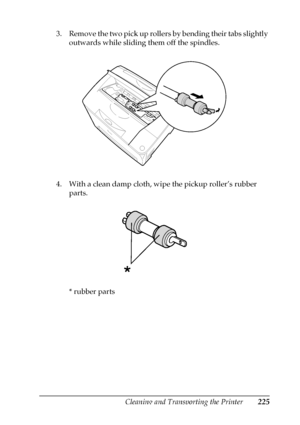 Page 225Cleaning and Transporting the Printer225
10
10
10
10
10
10
10
10
10
10
10
10
3. Remove the two pick up rollers by bending their tabs slightly 
outwards while sliding them off the spindles.
4. With a clean damp cloth, wipe the pickup roller’s rubber 
parts.
* rubber parts
 