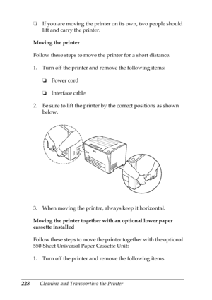 Page 228228Cleaning and Transporting the Printer ❏If you are moving the printer on its own, two people should 
lift and carry the printer.
Moving the printer
Follow these steps to move the printer for a short distance. 
1. Turn off the printer and remove the following items: 
❏Power cord
❏Interface cable
2. Be sure to lift the printer by the correct positions as shown 
below.
3. When moving the printer, always keep it horizontal.
Moving the printer together with an optional lower paper 
cassette installed
Follow...