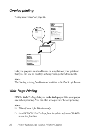 Page 3636Printer Features and Various Printing Options
Overlay printing
Using an overlay on page 76
Lets you prepare standard forms or template on your printout 
that you can use as overlays when printing other documents.
Note:
The Overlay printing function is not available in the PostScript 3 mode.
Web-Page Printing
EPSON Web-To-Page lets you make Web pages fit to your paper 
size when printing. You can also see a preview before printing.
Note:
❏This software is for Windows only.
❏Install EPSON Web-To-Page...