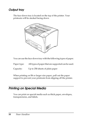 Page 5050Paper Handling
Output tray
The face-down tray is located on the top of the printer. Your 
printouts will be stacked facing down.
You can use the face-down tray with the following types of paper.
When printing on B4 or larger size paper, pull out the paper 
support to prevent your printouts from slipping off the printer.
Printing on Special Media
You can print on special media such as thick paper, envelopes, 
transparencies, and labels. Paper  type: All types of paper that are supported can be used....
