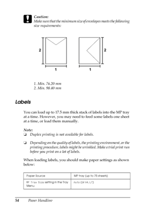 Page 5454Paper Handling
c
Caution:
Make sure that the minimum size of envelopes meets the following 
size requirements:
1. Min. 76.20 mm
2. Min. 98.40 mm
Labels
You can load up to 17.5 mm thick stack of labels into the MP tray 
at a time. However, you may need to feed some labels one sheet 
at a time, or load them manually.
Note:
❏Duplex printing is not available for labels.
❏Depending on the quality of labels, the printing environment, or the 
printing procedure, labels might be wrinkled. Make a trial print...