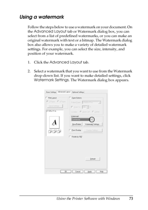 Page 73Using the Printer Software with Windows73
4
4
4
4
4
4
4
4
4
4
4
4
Using a watermark
Follow the steps below to use a watermark on your document. On 
the Advanced Layout tab or Watermark dialog box, you can 
select from a list of predefined watermarks, or you can make an 
original watermark with text or a bitmap. The Watermark dialog 
box also allows you to make a variety of detailed watermark 
settings. For example, you can select the size, intensity, and 
position of your watermark.
1. Click the Advanced...