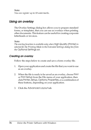 Page 7676Using the Printer Software with Windows Note:
You can register up to 10 watermarks.
Using an overlay
The Overlay Settings dialog box allows you to prepare standard 
forms, or templates, that you can use as overlays when printing 
other documents. This feature can be useful for creating corporate 
letterheads or invoices.
Note:
The overlay function is available only when High Quality (Printer) is 
selected for the Printing Mode in the Extended Settings dialog box from 
the Optional Settings tab....