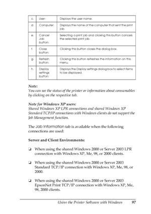 Page 97Using the Printer Software with Windows97
4
4
4
4
4
4
4
4
4
4
4
4
Note:
You can see the status of the printer or information about consumables 
by clicking on the respective tab.
Note for Windows XP users:
Shared Windows XP LPR connections and shared Windows XP 
Standard TCP/IP connections with Windows clients do not support the 
Job Management function.
The Job Information tab is available when the following 
connections are used:
Server and Client Environments:
❏When using the shared Windows 2000 or...