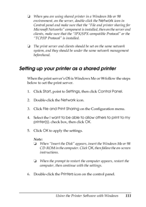 Page 111Using the Printer Software with Windows111
4
4
4
4
4
4
4
4
4
4
4
4
❏When you are using shared printer in a Windows Me or 98 
environment, on the server, double-click the Network icon in 
Control panel and make sure that the “File and printer sharing for 
Microsoft Networks” component is installed, then on the server and 
clients, make sure that the “IPX/SPX-compatible Protocol” or the 
“TCP/IP Protocol” is installed.
❏The print server and clients should be set on the same network 
system, and they should...