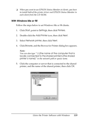 Page 119Using the Printer Software with Windows119
4
4
4
4
4
4
4
4
4
4
4
4
❏When you want to use EPSON Status Monitor at clients, you have 
to install both of the printer driver and EPSON Status Monitor in 
each client from the CD-ROM.
With Windows Me or 98
Follow the steps below to set Windows Me or 98 clients.
1. Click Start, point to Settings, then click Printers.
2. Double-click the Add Printer icon, then click Next.
3. Select Network printer, then click Next.
4. Click Browse, and the Browse for Printer...