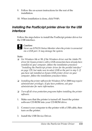 Page 131Using the PostScript Printer Driver131
5
5
5
5
5
5
5
5
5
5
5
5
9. Follow the on-screen instructions for the rest of the 
installation.
10. When installation is done, click Finish.
Installing the PostScript printer driver for the USB 
interface
Follow the steps below to install the PostScript printer driver for 
the USB interface.
c
Caution:
Never use EPSON Status Monitor when the printer is connected 
via a USB port. It may damage the system.
Note:
❏For Windows Me or 98, if the Windows driver and the...