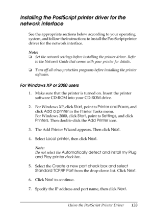 Page 133Using the PostScript Printer Driver133
5
5
5
5
5
5
5
5
5
5
5
5
Installing the PostScript printer driver for the 
network interface
See the appropriate sections below according to your operating 
system, and follow the instructions to install the PostScript printer 
driver for the network interface.
Note:
❏Set the network settings before installing the printer driver. Refer 
to the Network Guide that comes with your printer for details.
❏Turn off all virus protection programs before installing the printer...