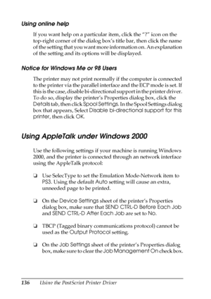 Page 136136Using the PostScript Printer Driver
Using online help
If you want help on a particular item, click the “?” icon on the 
top-right corner of the dialog box’s title bar, then click the name 
of the setting that you want more information on. An explanation 
of the setting and its options will be displayed.
Notice for Windows Me or 98 Users
The printer may not print normally if the computer is connected 
to the printer via the parallel interface and the ECP mode is set. If 
this is the case, disable...