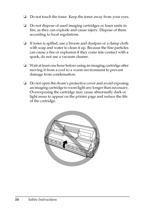 Page 1616Safety Instructions ❏Do not touch the toner. Keep the toner away from your eyes.
❏Do not dispose of used imaging cartridges or fuser units in 
fire, as they can explode and cause injury. Dispose of them 
according to local regulations.
❏If toner is spilled, use a broom and dustpan or a damp cloth 
with soap and water to clean it up. Because the fine particles 
can cause a fire or explosion if they come into contact with a 
spark, do not use a vacuum cleaner.
❏Wait at least one hour before using an...