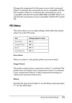 Page 171Using the Control Panel171
7
7
7
7
7
7
7
7
7
7
7
7
Changes the assignment for the paper source select command. 
When 4 is selected, the commands are set as compatible with the 
HP LaserJet 4. When 4K is selected, the commands are set as 
compatible with the HP LaserJet 4000, 5000, and 8000. When 5S is 
selected, the commands are set as compatible with the HP LaserJet 
5Si.
PS3 Menu
This menu allows you to make settings which affect the printer 
when it is in the PS3 mode.
Error Sheet
When you select On,...