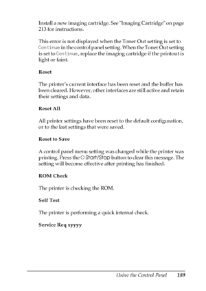 Page 189Using the Control Panel189
7
7
7
7
7
7
7
7
7
7
7
7
Install a new imaging cartridge. See Imaging Cartridge on page 
213 for instructions.
This error is not displayed when the Toner Out setting is set to 
Continue in the control panel setting. When the Toner Out setting 
is set to Continue, replace the imaging cartridge if the printout is 
light or faint.
Reset
The printer’s current interface has been reset and the buffer has 
been cleared. However, other interfaces are still active and retain 
their...