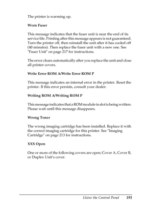 Page 191Using the Control Panel191
7
7
7
7
7
7
7
7
7
7
7
7
The printer is warming up.
Worn Fuser
This message indicates that the fuser unit is near the end of its 
service life. Printing after this message appears is not guaranteed. 
Turn the printer off, then reinstall the unit after it has cooled off 
(40 minutes). Then replace the fuser unit with a new one. See 
Fuser Unit on page 217 for instructions.
The error clears automatically after you replace the unit and close 
all printer covers.
Write Error ROM...