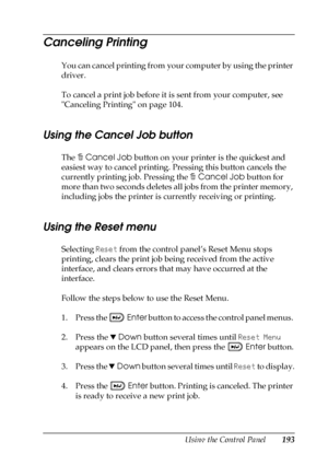 Page 193Using the Control Panel193
7
7
7
7
7
7
7
7
7
7
7
7
Canceling Printing
You can cancel printing from your computer by using the printer 
driver.
To cancel a print job before it is sent from your computer, see 
Canceling Printing on page 104. 
Using the Cancel Job button
The +Cancel Job button on your printer is the quickest and 
easiest way to cancel printing. Pressing this button cancels the 
currently printing job. Pressing the +Cancel Job button for 
more than two seconds deletes all jobs from the...