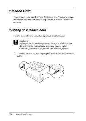 Page 208208Installing Options
Interface Card
Your printer comes with a Type B interface slot. Various optional 
interface cards are available to expand your printer’s interface 
options.
Installing an interface card
Follow these steps to install an optional interface card.
c
Caution:
Before you install the interface card, be sure to discharge any 
static electricity by touching a grounded piece of metal. 
Otherwise, you may damage static-sensitive components.
1. Turn the printer off and unplug the power cord and...