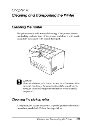 Page 223Cleaning and Transporting the Printer223
10
10
10
10
10
10
10
10
10
10
10
10
Chapter 10 
Cleaning and Transporting the Printer
Cleaning the Printer
The printer needs only minimal cleaning. If the printer’s outer 
case is dirty or dusty, turn off the printer and clean it with a soft, 
clean cloth moistened with a mild detergent.
c
Caution:
Never use alcohol or paint thinner to clean the printer cover; these 
chemicals can damage the components and the case. Be careful 
not to get water onto the printer...