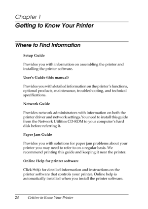Page 2424Getting to Know Your Printer
Chapter 1 
Getting to Know Your Printer
Where to Find Information
Setup Guide
Provides you with information on assembling the printer and 
installing the printer software.
User’s Guide (this manual)
Provides you with detailed information on the printer’s functions, 
optional products, maintenance, troubleshooting, and technical 
specifications.
Network Guide
Provides network administrators with information on both the 
printer driver and network settings.You need to install...