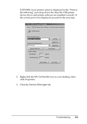 Page 261Troubleshooting261
11
11
11
11
11
11
11
11
11
11
11
11
If EPUSBX: (your printer name) is displayed in the “Print to 
the following” port drop-down list, then the USB printer 
device driver and printer software are installed correctly. If 
the correct port is not displayed, proceed to the next step.
2. Right-click the My Computer icon on your desktop, then 
click Properties.
3. Click the Device Manager tab.
 