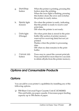 Page 29Getting to Know Your Printer29
1
1
1
1
1
1
1
1
1
1
1
1
Options and Consumable Products
Options
You can add to your printer’s capabilities by installing any of the 
following options.
❏550-Sheet Universal Paper Cassette Unit (C12C802002)
This unit holds one paper cassette. It increases paper-feeding 
capacity up to 550 sheets of paper. g.Start/Stop 
buttonWhen the printer is printing, pressing this 
button stops the printing.
When the error light is flashing, pressing 
this button clears the error and...