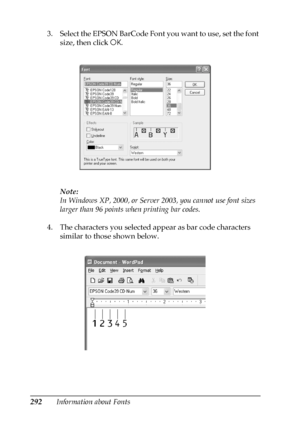 Page 292292Information about Fonts 3. Select the EPSON BarCode Font you want to use, set the font 
size, then click OK.
Note:
In Windows XP, 2000, or Server 2003, you cannot use font sizes 
larger than 96 points when printing bar codes.
4. The characters you selected appear as bar code characters 
similar to those shown below.
 