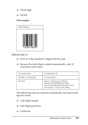 Page 297Information about Fonts297
C
C
C
C
C
C
C
C
C
C
C
C
❏Check digit
❏OCR-B
Print sample
EPSON EAN-13
❏EAN-13 is the standard 13-digit EAN bar code.
❏Because the check digit is added automatically, only 12 
characters can be input.
The following codes are inserted automatically and need not be 
input by hand:
❏Left/Right margin
❏Left/Right guard bar
❏Center bar
EPSON EAN-8
Character type Numbers (0 to 9)
Number of characters 12 characters
Font size 60 pt to 150 pt (up to 96 pt in 
Windows XP/2000/Server...