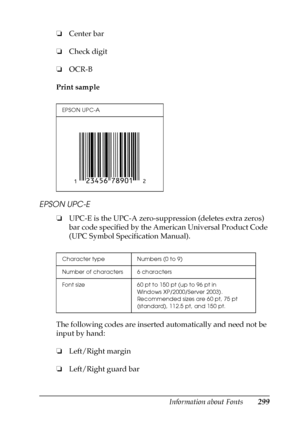 Page 299Information about Fonts299
C
C
C
C
C
C
C
C
C
C
C
C
❏Center bar
❏Check digit
❏OCR-B
Print sample
EPSON UPC-E
❏UPC-E is the UPC-A zero-suppression (deletes extra zeros) 
bar code specified by the American Universal Product Code 
(UPC Symbol Specification Manual).
The following codes are inserted automatically and need not be 
input by hand:
❏Left/Right margin
❏Left/Right guard bar
EPSON UPC-A
Character type Numbers (0 to 9)
Number of characters 6 characters
Font size 60 pt to 150 pt (up to 96 pt in...