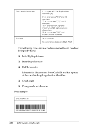 Page 308308Information about FontsThe following codes are inserted automatically and need not 
be input by hand:
❏Left/Right quiet zone
❏Start/Stop character
❏FNC1 character
It inserts for discernment from Code128 and for a pause 
of the variable length application identifier.
❏Check digit
❏Change code set character
Print sample
Number of characters It changes with the Application 
Identifier (AI).
01: 4 characters (01) and 13 
numbers
17: 4 characters (17) and 6 
numbers
10: 4 characters (10) and 
maximum of 20...