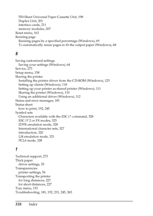 Page 338338Index
550-Sheet Universal Paper Cassette Unit, 198
Duplex Unit, 201
interface cards, 211
memory modules, 207
Reset menu, 163
Resizing page
Resizing pages by a specified percentage (Windows), 69
To automatically resize pages to fit the output paper (Windows), 68
S
Saving customized settings
Saving your settings (Windows), 64
Service, 273
Setup menu, 158
Sharing the printer
Installing the printer driver from the CD-ROM (Windows), 125
Setting up clients (Windows), 118
Setting up your printer as shared...