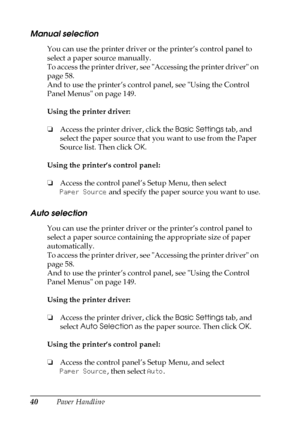 Page 4040Paper Handling
Manual selection
You can use the printer driver or the printer’s control panel to 
select a paper source manually.
To access the printer driver, see Accessing the printer driver on 
page 58.
And to use the printer’s control panel, see Using the Control 
Panel Menus on page 149.
Using the printer driver:
❏Access the printer driver, click the Basic Settings tab, and 
select the paper source that you want to use from the Paper 
Source list. Then click OK.
Using the printer’s control panel:...