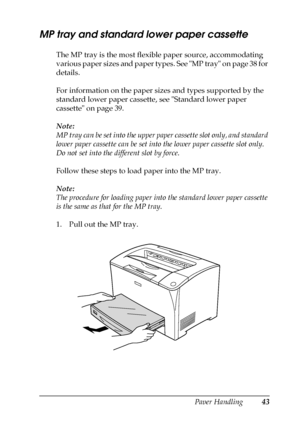 Page 43Paper Handling43
3
3
3
3
3
3
3
3
3
3
3
3
MP tray and standard lower paper cassette
The MP tray is the most flexible paper source, accommodating 
various paper sizes and paper types. See MP tray on page 38 for 
details.
For information on the paper sizes and types supported by the 
standard lower paper cassette, see Standard lower paper 
cassette on page 39.
Note:
MP tray can be set into the upper paper cassette slot only, and standard 
lower paper cassette can be set into the lower paper cassette slot...